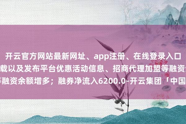 开云官方网站最新网址、app注册、在线登录入口、手机网页版、客户端下载以及发布平台优惠活动信息、招商代理加盟等融资余额增多；融券净流入6200.0-开云集团「中国」Kaiyun·官方网站