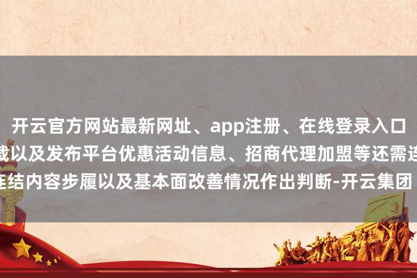 开云官方网站最新网址、app注册、在线登录入口、手机网页版、客户端下载以及发布平台优惠活动信息、招商代理加盟等还需连结内容步履以及基本面改善情况作出判断-开云集团「中国」Kaiyun·官方网站
