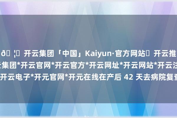 🦄开云集团「中国」Kaiyun·官方网站✅开云推荐✅我们为您提供:开云集团*开云官网*开云官方*开云网址*开云网站*开云注册*开云开户*开云电子*开元官网*开元在线在产后 42 天去病院复查时-开云集团「中国」Kaiyun·官方网站