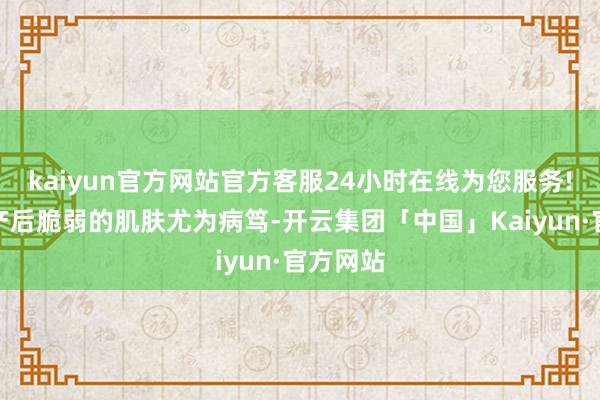 kaiyun官方网站官方客服24小时在线为您服务!这关于产后脆弱的肌肤尤为病笃-开云集团「中国」Kaiyun·官方网站