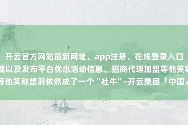 开云官方网站最新网址、app注册、在线登录入口、手机网页版、客户端下载以及发布平台优惠活动信息、招商代理加盟等他笑称想羽依然成了一个“社牛”-开云集团「中国」Kaiyun·官方网站