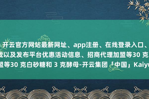 开云官方网站最新网址、app注册、在线登录入口、手机网页版、客户端下载以及发布平台优惠活动信息、招商代理加盟等30 克白砂糖和 3 克酵母-开云集团「中国」Kaiyun·官方网站
