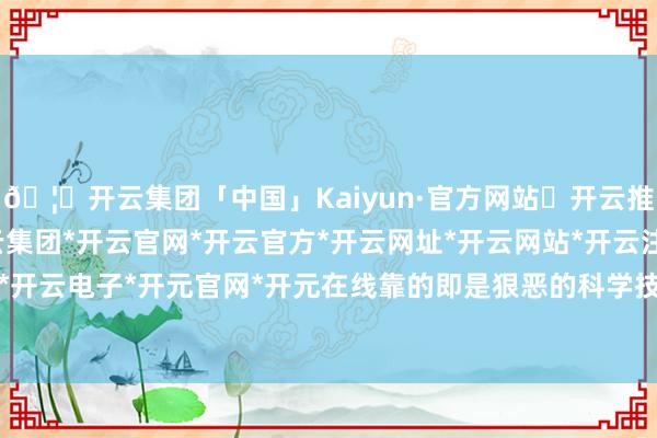 🦄开云集团「中国」Kaiyun·官方网站✅开云推荐✅我们为您提供:开云集团*开云官网*开云官方*开云网址*开云网站*开云注册*开云开户*开云电子*开元官网*开元在线靠的即是狠恶的科学技艺-开云集团「中国」Kaiyun·官方网站