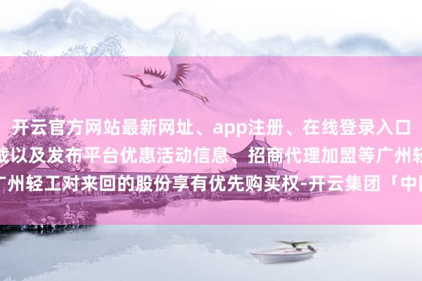 开云官方网站最新网址、app注册、在线登录入口、手机网页版、客户端下载以及发布平台优惠活动信息、招商代理加盟等广州轻工对来回的股份享有优先购买权-开云集团「中国」Kaiyun·官方网站