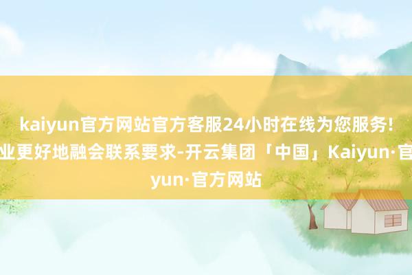 kaiyun官方网站官方客服24小时在线为您服务!匡助企业更好地融会联系要求-开云集团「中国」Kaiyun·官方网站
