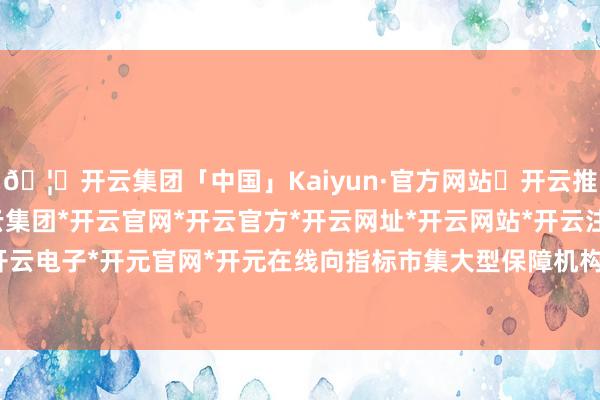 🦄开云集团「中国」Kaiyun·官方网站✅开云推荐✅我们为您提供:开云集团*开云官网*开云官方*开云网址*开云网站*开云注册*开云开户*开云电子*开元官网*开元在线向指标市集大型保障机构输出-开云集团「中国」Kaiyun·官方网站