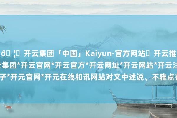 🦄开云集团「中国」Kaiyun·官方网站✅开云推荐✅我们为您提供:开云集团*开云官网*开云官方*开云网址*开云网站*开云注册*开云开户*开云电子*开元官网*开元在线和讯网站对文中述说、不雅点判断保合手中立-开云集团「中国」Kaiyun·官方网站