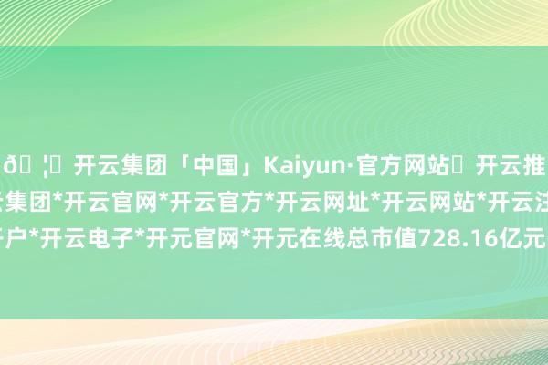 🦄开云集团「中国」Kaiyun·官方网站✅开云推荐✅我们为您提供:开云集团*开云官网*开云官方*开云网址*开云网站*开云注册*开云开户*开云电子*开元官网*开元在线总市值728.16亿元-开云集团「中国」Kaiyun·官方网站