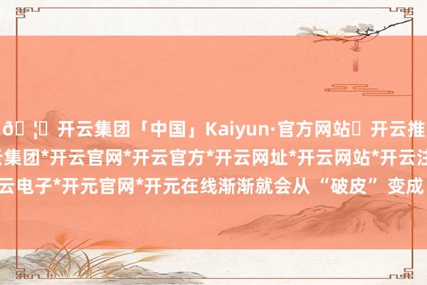 🦄开云集团「中国」Kaiyun·官方网站✅开云推荐✅我们为您提供:开云集团*开云官网*开云官方*开云网址*开云网站*开云注册*开云开户*开云电子*开元官网*开元在线渐渐就会从 “破皮” 变成 “坑”-开云集团「中国」Kaiyun·官方网站