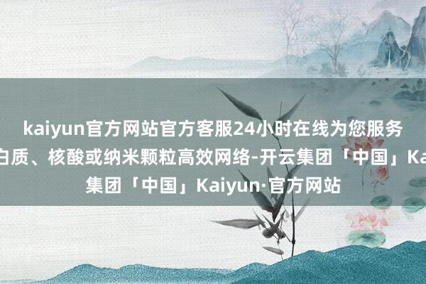 kaiyun官方网站官方客服24小时在线为您服务!可与水溶性卵白质、核酸或纳米颗粒高效网络-开云集团「中国」Kaiyun·官方网站