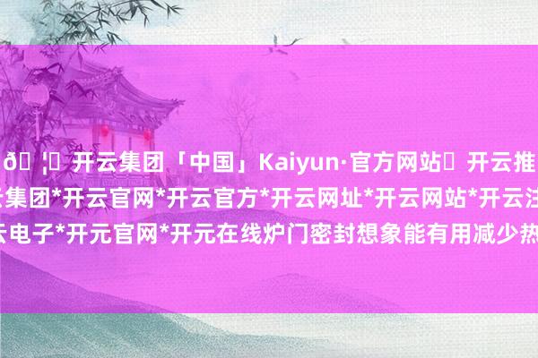 🦄开云集团「中国」Kaiyun·官方网站✅开云推荐✅我们为您提供:开云集团*开云官网*开云官方*开云网址*开云网站*开云注册*开云开户*开云电子*开元官网*开元在线炉门密封想象能有用减少热量隐匿-开云集团「中国」Kaiyun·官方网站
