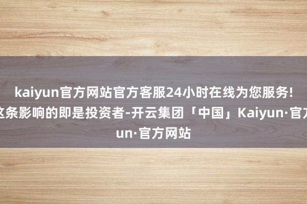 kaiyun官方网站官方客服24小时在线为您服务!底下这条影响的即是投资者-开云集团「中国」Kaiyun·官方网站