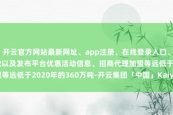 开云官方网站最新网址、app注册、在线登录入口、手机网页版、客户端下载以及发布平台优惠活动信息、招商代理加盟等远低于2020年的360万吨-开云集团「中国」Kaiyun·官方网站