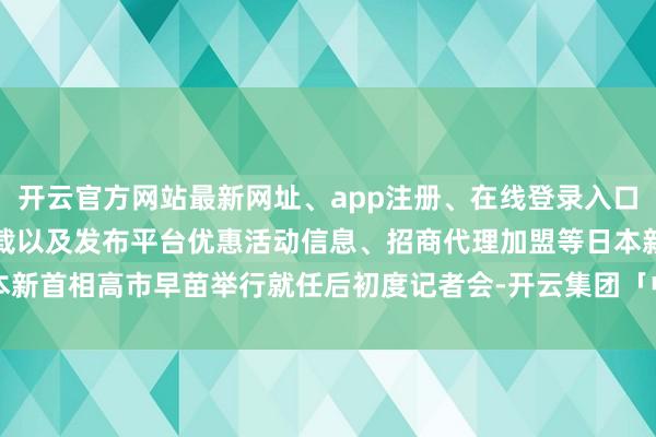开云官方网站最新网址、app注册、在线登录入口、手机网页版、客户端下载以及发布平台优惠活动信息、招商代理加盟等日本新首相高市早苗举行就任后初度记者会-开云集团「中国」Kaiyun·官方网站