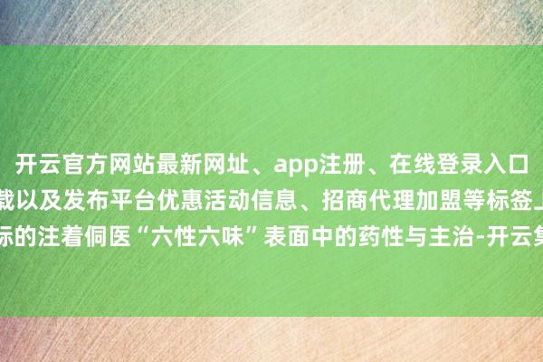 开云官方网站最新网址、app注册、在线登录入口、手机网页版、客户端下载以及发布平台优惠活动信息、招商代理加盟等标签上注标的注着侗医“六性六味”表面中的药性与主治-开云集团「中国」Kaiyun·官方网站