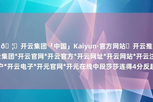 🦄开云集团「中国」Kaiyun·官方网站✅开云推荐✅我们为您提供:开云集团*开云官网*开云官方*开云网址*开云网站*开云注册*开云开户*开云电子*开元官网*开元在线中段莎莎连得4分反超-开云集团「中国」Kaiyun·官方网站