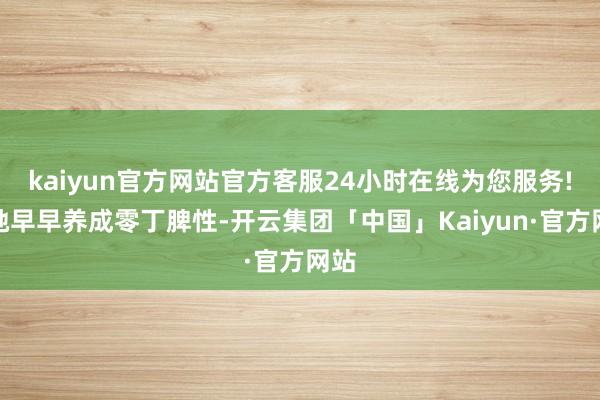 kaiyun官方网站官方客服24小时在线为您服务!让她早早养成零丁脾性-开云集团「中国」Kaiyun·官方网站
