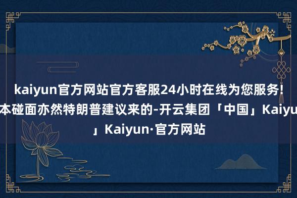 kaiyun官方网站官方客服24小时在线为您服务!他说这事原本碰面亦然特朗普建议来的-开云集团「中国」Kaiyun·官方网站