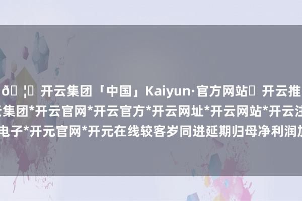 🦄开云集团「中国」Kaiyun·官方网站✅开云推荐✅我们为您提供:开云集团*开云官网*开云官方*开云网址*开云网站*开云注册*开云开户*开云电子*开元官网*开元在线较客岁同进延期归母净利润加多7.92亿元-开云集团「中国」Kaiyun·官方网站