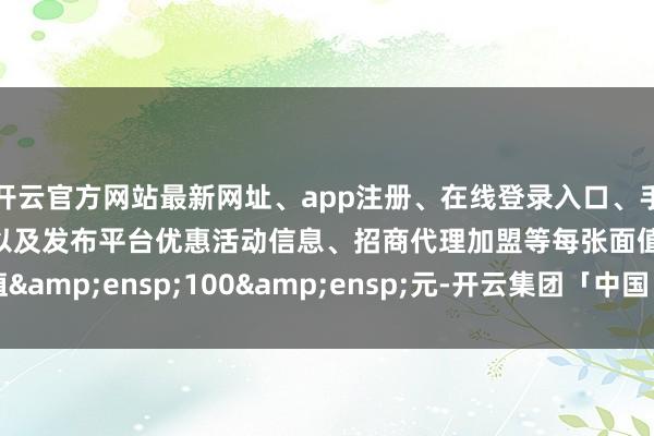 开云官方网站最新网址、app注册、在线登录入口、手机网页版、客户端下载以及发布平台优惠活动信息、招商代理加盟等每张面值 100 元-开云集团「中国」Kaiyun·官方网站