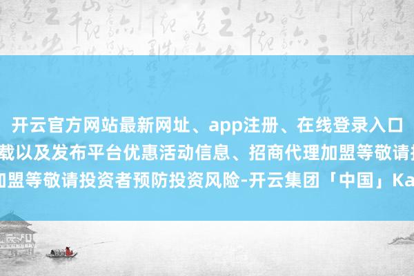 开云官方网站最新网址、app注册、在线登录入口、手机网页版、客户端下载以及发布平台优惠活动信息、招商代理加盟等敬请投资者预防投资风险-开云集团「中国」Kaiyun·官方网站