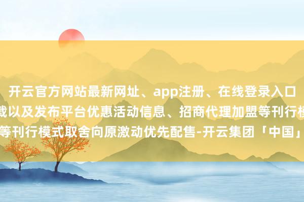 开云官方网站最新网址、app注册、在线登录入口、手机网页版、客户端下载以及发布平台优惠活动信息、招商代理加盟等刊行模式取舍向原激动优先配售-开云集团「中国」Kaiyun·官方网站