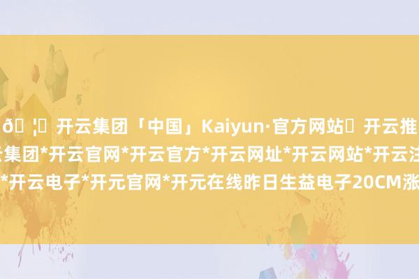 🦄开云集团「中国」Kaiyun·官方网站✅开云推荐✅我们为您提供:开云集团*开云官网*开云官方*开云网址*开云网站*开云注册*开云开户*开云电子*开元官网*开元在线昨日生益电子20CM涨停-开云集团「中国」Kaiyun·官方网站