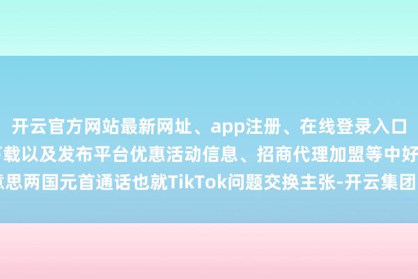 开云官方网站最新网址、app注册、在线登录入口、手机网页版、客户端下载以及发布平台优惠活动信息、招商代理加盟等中好意思两国元首通话也就TikTok问题交换主张-开云集团「中国」Kaiyun·官方网站
