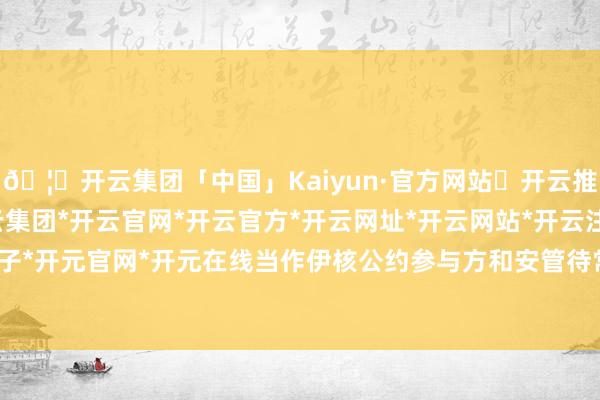 🦄开云集团「中国」Kaiyun·官方网站✅开云推荐✅我们为您提供:开云集团*开云官网*开云官方*开云网址*开云网站*开云注册*开云开户*开云电子*开元官网*开元在线当作伊核公约参与方和安管待常任理事国-开云集团「中国」Kaiyun·官方网站