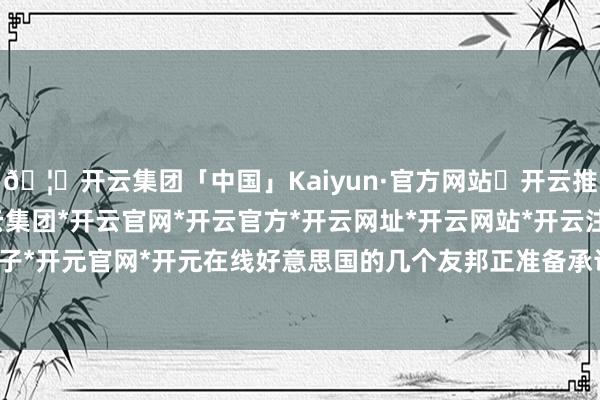 🦄开云集团「中国」Kaiyun·官方网站✅开云推荐✅我们为您提供:开云集团*开云官网*开云官方*开云网址*开云网站*开云注册*开云开户*开云电子*开元官网*开元在线好意思国的几个友邦正准备承认巴勒斯坦国-开云集团「中国」Kaiyun·官方网站