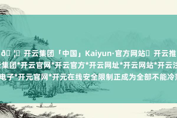 🦄开云集团「中国」Kaiyun·官方网站✅开云推荐✅我们为您提供:开云集团*开云官网*开云官方*开云网址*开云网站*开云注册*开云开户*开云电子*开元官网*开元在线安全限制正成为全部不能冷落的考题-开云集团「中国」Kaiyun·官方网站