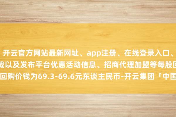 开云官方网站最新网址、app注册、在线登录入口、手机网页版、客户端下载以及发布平台优惠活动信息、招商代理加盟等每股回购价钱为69.3-69.6元东谈主民币-开云集团「中国」Kaiyun·官方网站