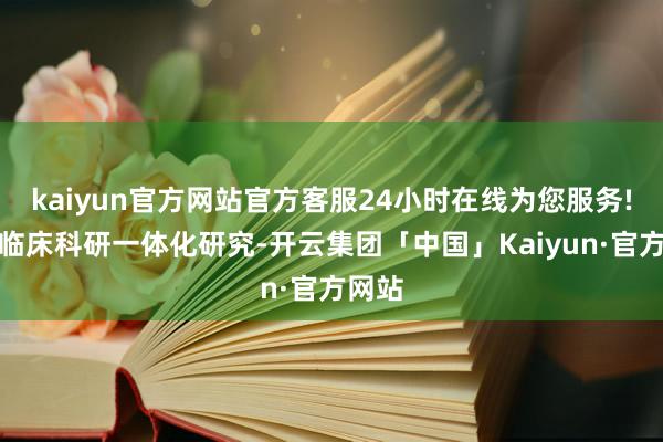 kaiyun官方网站官方客服24小时在线为您服务!开展临床科研一体化研究-开云集团「中国」Kaiyun·官方网站