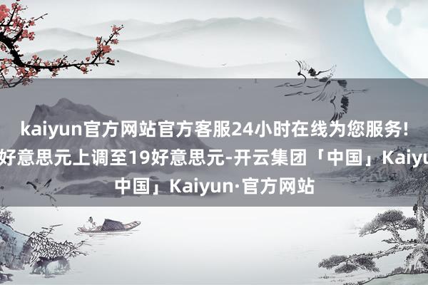 kaiyun官方网站官方客服24小时在线为您服务!诡计价从15好意思元上调至19好意思元-开云集团「中国」Kaiyun·官方网站
