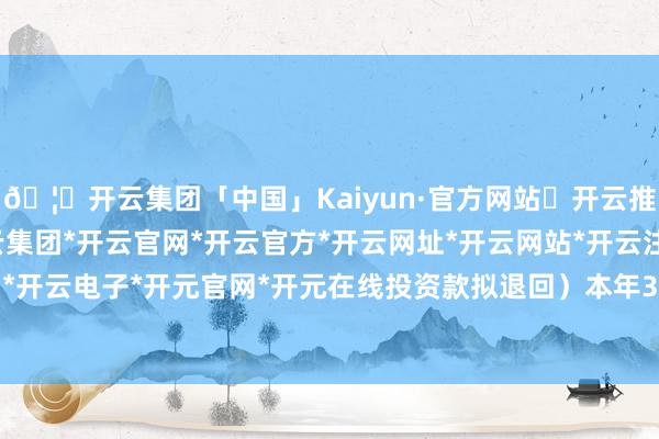 🦄开云集团「中国」Kaiyun·官方网站✅开云推荐✅我们为您提供:开云集团*开云官网*开云官方*开云网址*开云网站*开云注册*开云开户*开云电子*开元官网*开元在线投资款拟退回)本年3月-开云集团「中国」Kaiyun·官方网站