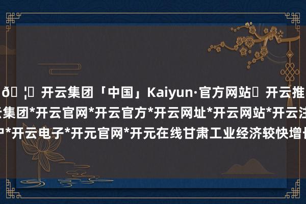 🦄开云集团「中国」Kaiyun·官方网站✅开云推荐✅我们为您提供:开云集团*开云官网*开云官方*开云网址*开云网站*开云注册*开云开户*开云电子*开元官网*开元在线甘肃工业经济较快增长-开云集团「中国」Kaiyun·官方网站