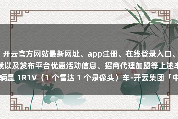 开云官方网站最新网址、app注册、在线登录入口、手机网页版、客户端下载以及发布平台优惠活动信息、招商代理加盟等上述车辆是 1R1V(1 个雷达 1 个录像头)车-开云集团「中国」Kaiyun·官方网站