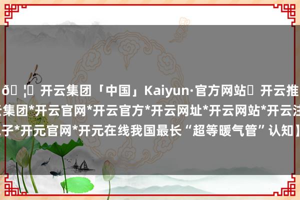 🦄开云集团「中国」Kaiyun·官方网站✅开云推荐✅我们为您提供:开云集团*开云官网*开云官方*开云网址*开云网站*开云注册*开云开户*开云电子*开元官网*开元在线我国最长“超等暖气管”认知】今冬供暖季-开云集团「中国」Kaiyun·官方网站