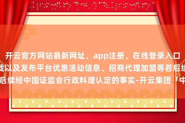 开云官方网站最新网址、app注册、在线登录入口、手机网页版、客户端下载以及发布平台优惠活动信息、招商代理加盟等若后续经中国证监会行政料理认定的事实-开云集团「中国」Kaiyun·官方网站