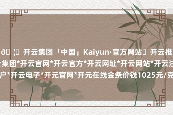 🦄开云集团「中国」Kaiyun·官方网站✅开云推荐✅我们为您提供:开云集团*开云官网*开云官方*开云网址*开云网站*开云注册*开云开户*开云电子*开元官网*开元在线金条价钱1025元/克-开云集团「中国」Kaiyun·官方网站