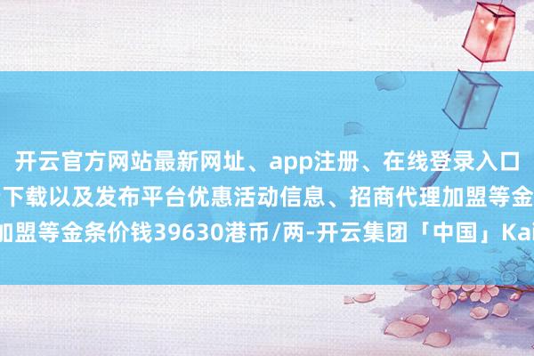 开云官方网站最新网址、app注册、在线登录入口、手机网页版、客户端下载以及发布平台优惠活动信息、招商代理加盟等金条价钱39630港币/两-开云集团「中国」Kaiyun·官方网站