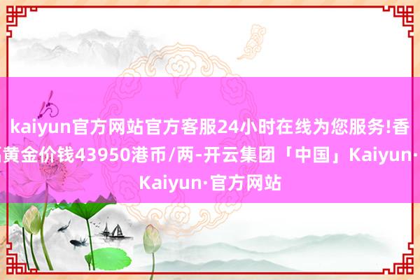 kaiyun官方网站官方客服24小时在线为您服务!香港周大福黄金价钱43950港币/两-开云集团「中国」Kaiyun·官方网站