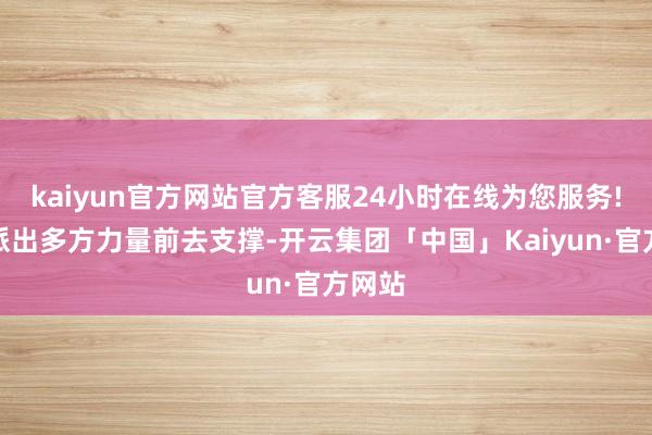 kaiyun官方网站官方客服24小时在线为您服务!互助派出多方力量前去支撑-开云集团「中国」Kaiyun·官方网站