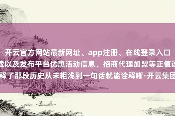 开云官方网站最新网址、app注册、在线登录入口、手机网页版、客户端下载以及发布平台优惠活动信息、招商代理加盟等正值诠释了那段历史从未粗浅到一句话就能诠释晰-开云集团「中国」Kaiyun·官方网站
