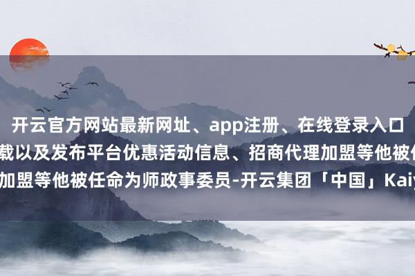 开云官方网站最新网址、app注册、在线登录入口、手机网页版、客户端下载以及发布平台优惠活动信息、招商代理加盟等他被任命为师政事委员-开云集团「中国」Kaiyun·官方网站