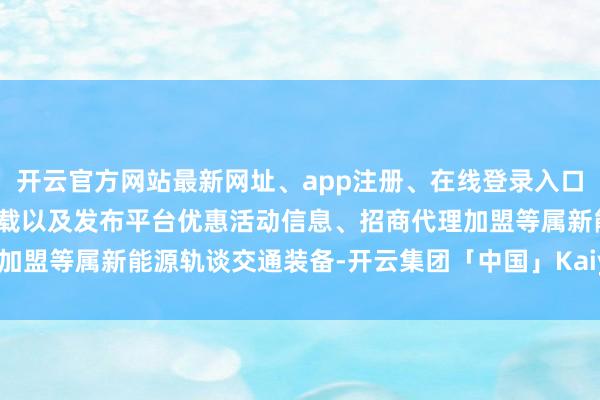 开云官方网站最新网址、app注册、在线登录入口、手机网页版、客户端下载以及发布平台优惠活动信息、招商代理加盟等属新能源轨谈交通装备-开云集团「中国」Kaiyun·官方网站