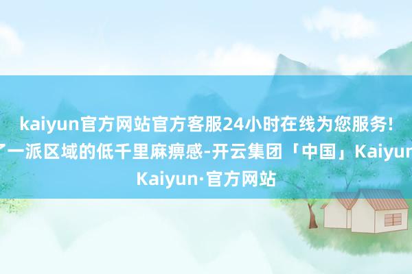 kaiyun官方网站官方客服24小时在线为您服务!而是出现了一派区域的低千里麻痹感-开云集团「中国」Kaiyun·官方网站