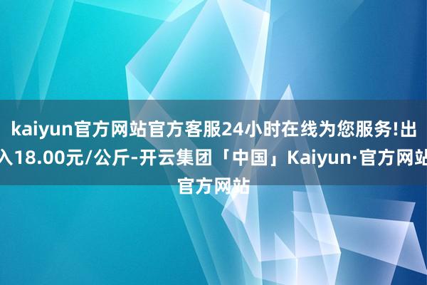 kaiyun官方网站官方客服24小时在线为您服务!出入18.00元/公斤-开云集团「中国」Kaiyun·官方网站