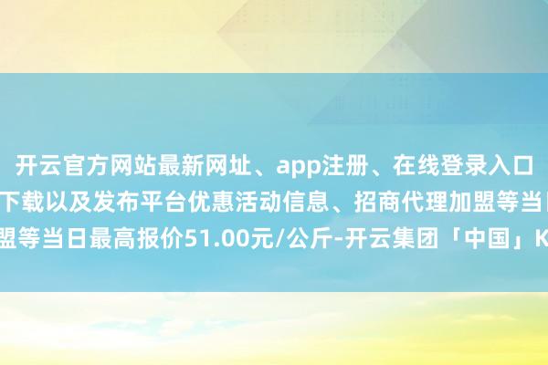 开云官方网站最新网址、app注册、在线登录入口、手机网页版、客户端下载以及发布平台优惠活动信息、招商代理加盟等当日最高报价51.00元/公斤-开云集团「中国」Kaiyun·官方网站