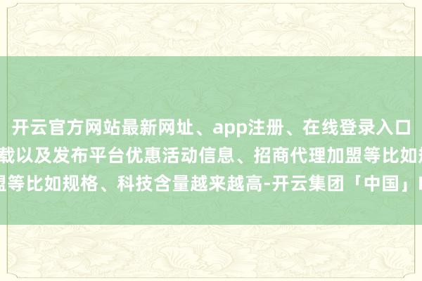 开云官方网站最新网址、app注册、在线登录入口、手机网页版、客户端下载以及发布平台优惠活动信息、招商代理加盟等比如规格、科技含量越来越高-开云集团「中国」Kaiyun·官方网站